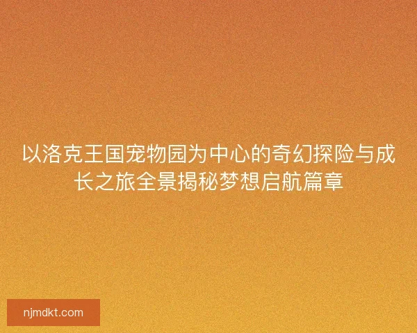 以洛克王国宠物园为中心的奇幻探险与成长之旅全景揭秘梦想启航篇章