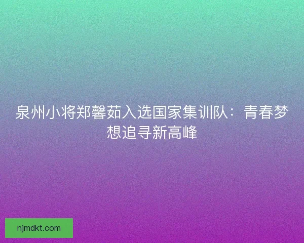 泉州小将郑馨茹入选国家集训队：青春梦想追寻新高峰