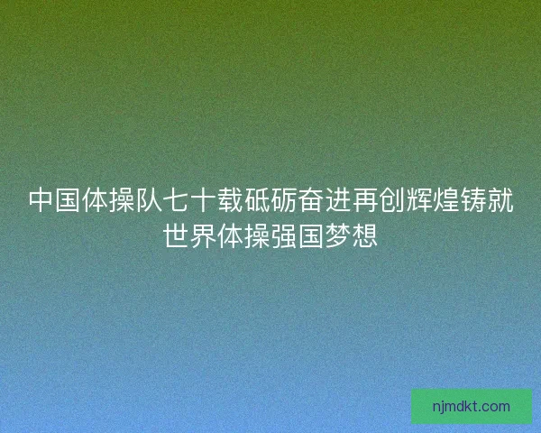 中国体操队七十载砥砺奋进再创辉煌铸就世界体操强国梦想