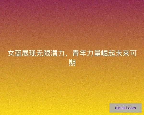 女篮展现无限潜力，青年力量崛起未来可期