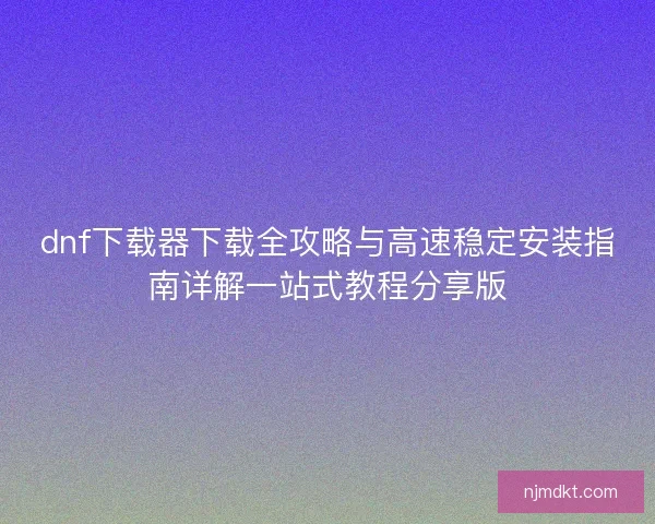 dnf下载器下载全攻略与高速稳定安装指南详解一站式教程分享版