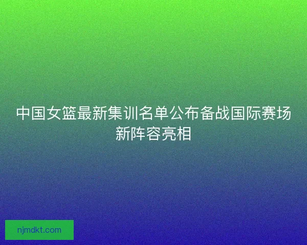 中国女篮最新集训名单公布备战国际赛场新阵容亮相